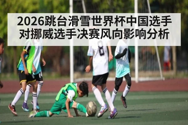 2026跳台滑雪世界杯中国选手对挪威选手决赛风向影响分析